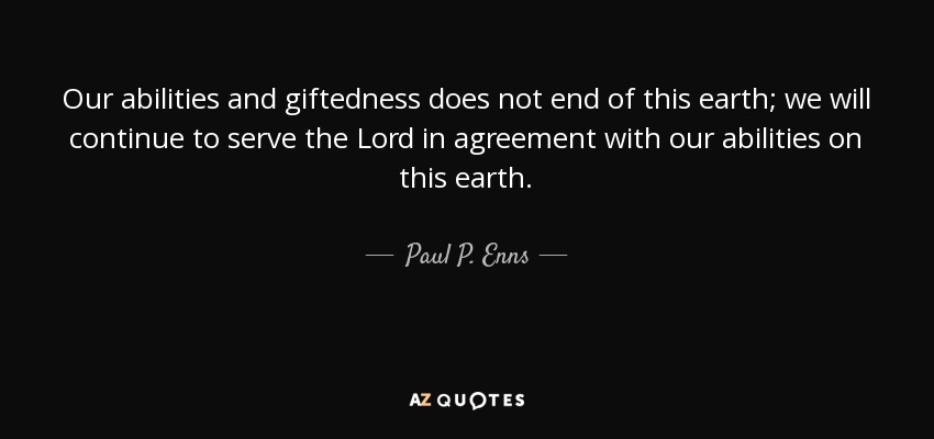 Our abilities and giftedness does not end of this earth; we will continue to serve the Lord in agreement with our abilities on this earth. - Paul P. Enns