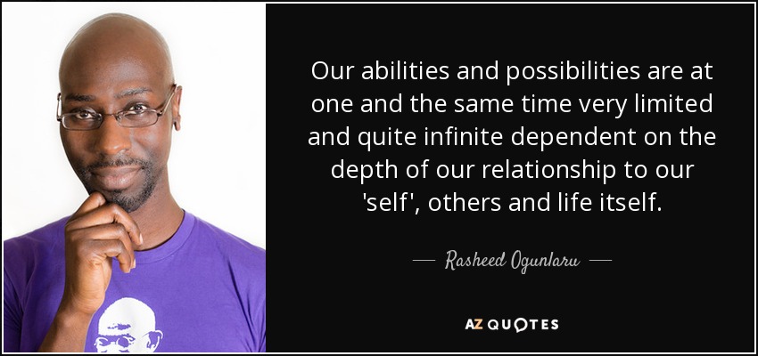 Our abilities and possibilities are at one and the same time very limited and quite infinite dependent on the depth of our relationship to our 'self', others and life itself. - Rasheed Ogunlaru