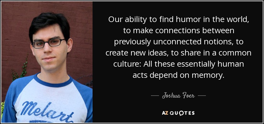 Our ability to find humor in the world, to make connections between previously unconnected notions, to create new ideas, to share in a common culture: All these essentially human acts depend on memory. - Joshua Foer