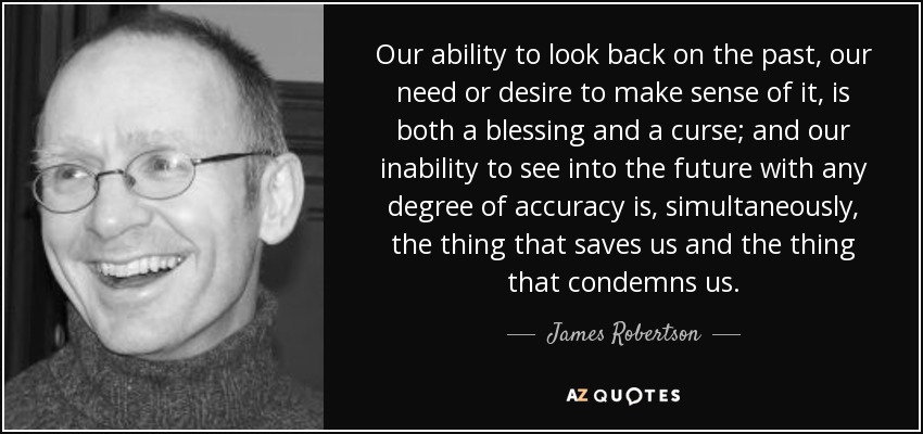 Our ability to look back on the past, our need or desire to make sense of it, is both a blessing and a curse; and our inability to see into the future with any degree of accuracy is, simultaneously, the thing that saves us and the thing that condemns us. - James Robertson