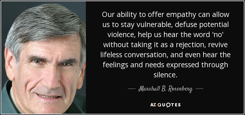 Our ability to offer empathy can allow us to stay vulnerable, defuse potential violence, help us hear the word 'no' without taking it as a rejection, revive lifeless conversation, and even hear the feelings and needs expressed through silence. - Marshall B. Rosenberg