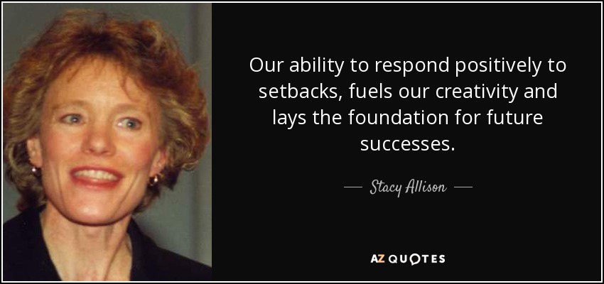 Our ability to respond positively to setbacks, fuels our creativity and lays the foundation for future successes. - Stacy Allison
