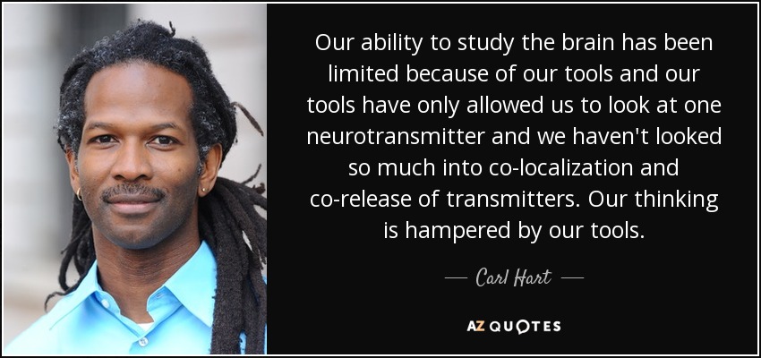Our ability to study the brain has been limited because of our tools and our tools have only allowed us to look at one neurotransmitter and we haven't looked so much into co-localization and co-release of transmitters. Our thinking is hampered by our tools. - Carl Hart