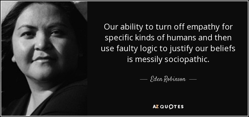 Our ability to turn off empathy for specific kinds of humans and then use faulty logic to justify our beliefs is messily sociopathic. - Eden Robinson