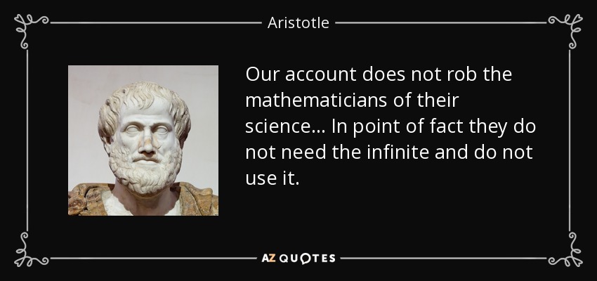 Our account does not rob the mathematicians of their science... In point of fact they do not need the infinite and do not use it. - Aristotle
