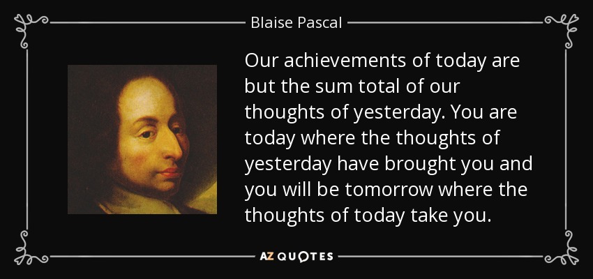 Our achievements of today are but the sum total of our thoughts of yesterday. You are today where the thoughts of yesterday have brought you and you will be tomorrow where the thoughts of today take you. - Blaise Pascal