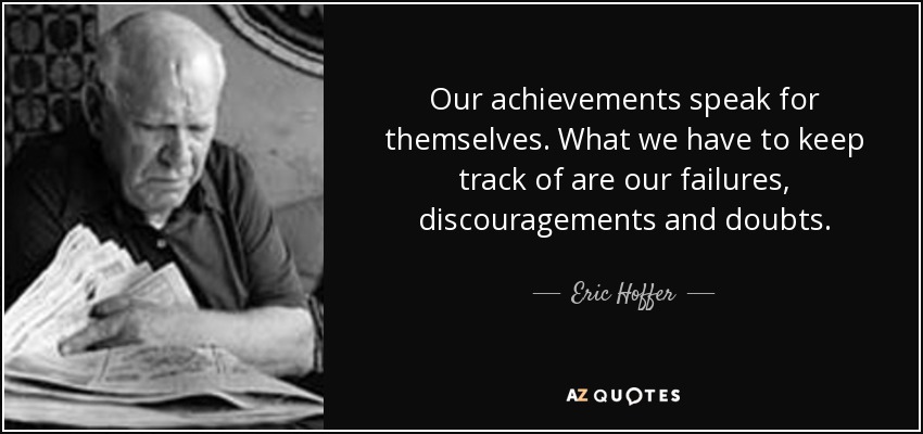Our achievements speak for themselves. What we have to keep track of are our failures, discouragements and doubts. - Eric Hoffer