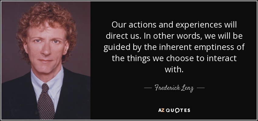 Our actions and experiences will direct us. In other words, we will be guided by the inherent emptiness of the things we choose to interact with. - Frederick Lenz