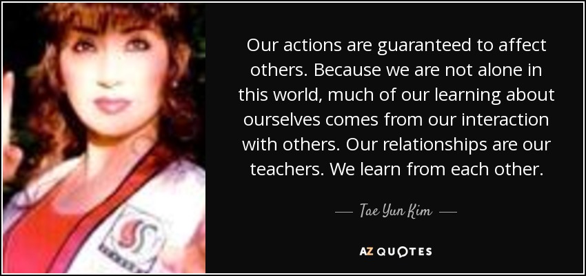 Our actions are guaranteed to affect others. Because we are not alone in this world, much of our learning about ourselves comes from our interaction with others. Our relationships are our teachers. We learn from each other. - Tae Yun Kim