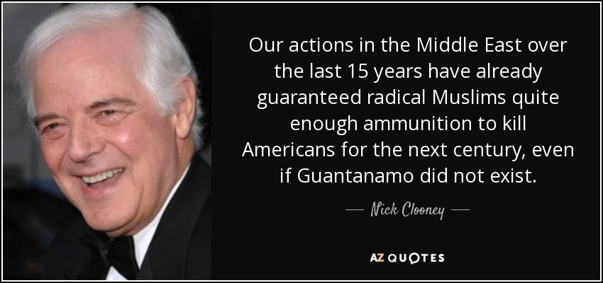 Our actions in the Middle East over the last 15 years have already guaranteed radical Muslims quite enough ammunition to kill Americans for the next century, even if Guantanamo did not exist. - Nick Clooney