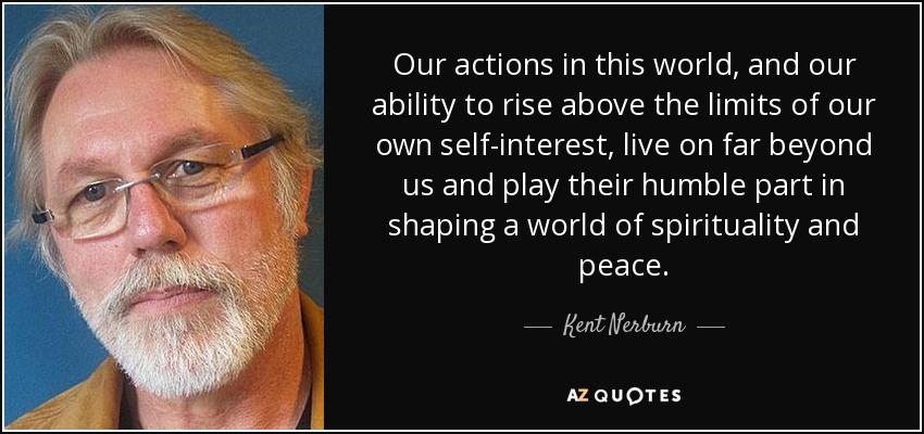 Our actions in this world, and our ability to rise above the limits of our own self-interest, live on far beyond us and play their humble part in shaping a world of spirituality and peace. - Kent Nerburn