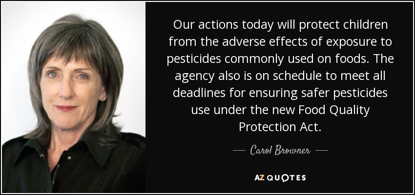 Our actions today will protect children from the adverse effects of exposure to pesticides commonly used on foods. The agency also is on schedule to meet all deadlines for ensuring safer pesticides use under the new Food Quality Protection Act. - Carol Browner