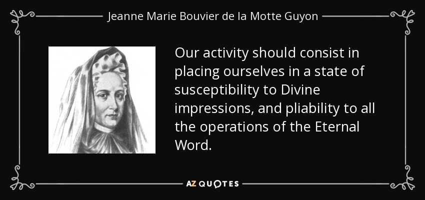 Our activity should consist in placing ourselves in a state of susceptibility to Divine impressions, and pliability to all the operations of the Eternal Word. - Jeanne Marie Bouvier de la Motte Guyon