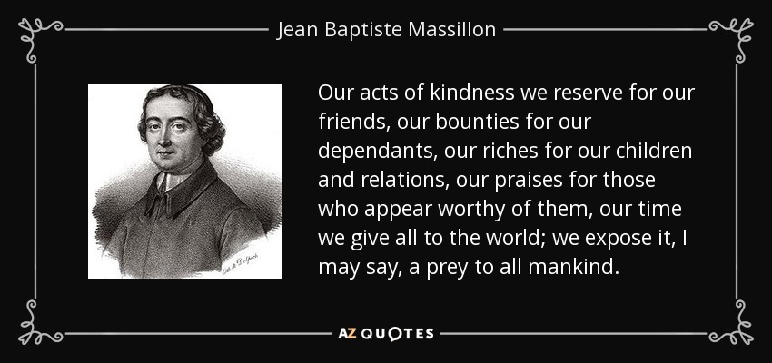 Our acts of kindness we reserve for our friends, our bounties for our dependants, our riches for our children and relations, our praises for those who appear worthy of them, our time we give all to the world; we expose it, I may say, a prey to all mankind. - Jean Baptiste Massillon