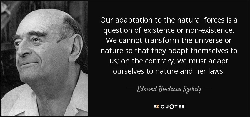 Our adaptation to the natural forces is a question of existence or non-existence. We cannot transform the universe or nature so that they adapt themselves to us; on the contrary, we must adapt ourselves to nature and her laws. - Edmond Bordeaux Szekely