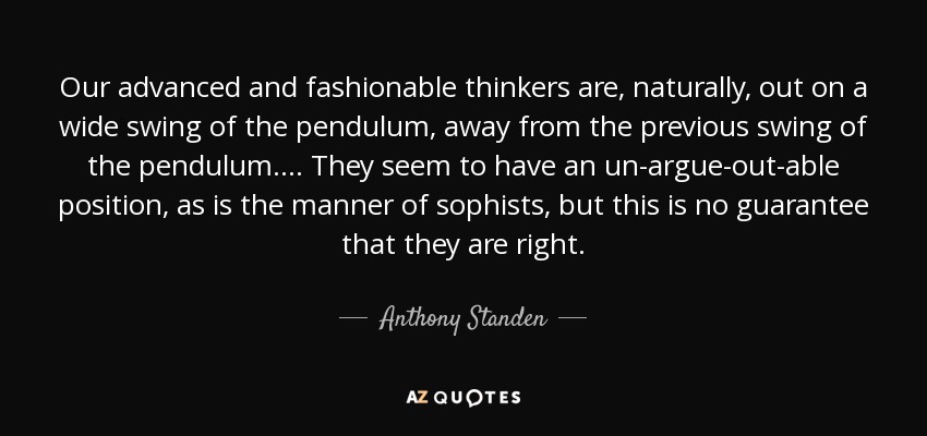 Our advanced and fashionable thinkers are, naturally, out on a wide swing of the pendulum, away from the previous swing of the pendulum.... They seem to have an un-argue-out-able position, as is the manner of sophists, but this is no guarantee that they are right. - Anthony Standen