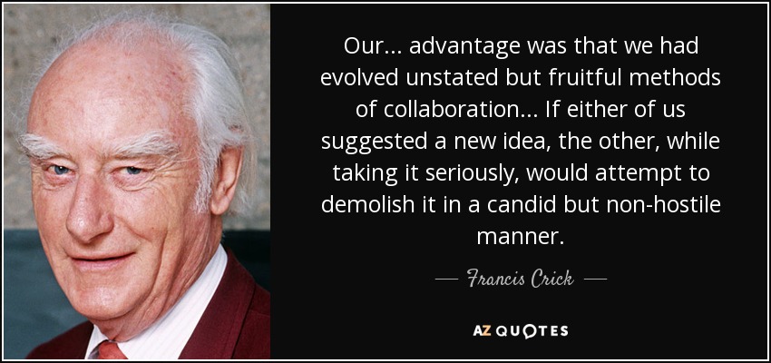 Our ... advantage was that we had evolved unstated but fruitful methods of collaboration ... If either of us suggested a new idea, the other, while taking it seriously, would attempt to demolish it in a candid but non-hostile manner. - Francis Crick