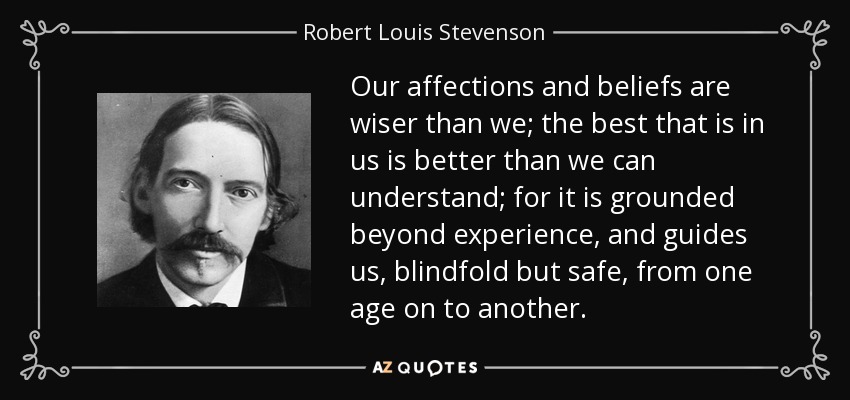 Our affections and beliefs are wiser than we; the best that is in us is better than we can understand; for it is grounded beyond experience, and guides us, blindfold but safe, from one age on to another. - Robert Louis Stevenson