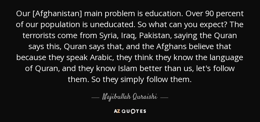 Our [Afghanistan] main problem is education. Over 90 percent of our population is uneducated. So what can you expect? The terrorists come from Syria, Iraq, Pakistan, saying the Quran says this, Quran says that, and the Afghans believe that because they speak Arabic, they think they know the language of Quran, and they know Islam better than us, let's follow them. So they simply follow them. - Najibullah Quraishi