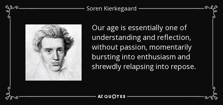 Our age is essentially one of understanding and reflection, without passion, momentarily bursting into enthusiasm and shrewdly relapsing into repose. - Soren Kierkegaard