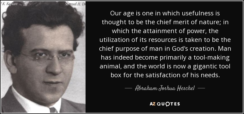 Our age is one in which usefulness is thought to be the chief merit of nature; in which the attainment of power, the utilization of its resources is taken to be the chief purpose of man in God's creation. Man has indeed become primarily a tool-making animal, and the world is now a gigantic tool box for the satisfaction of his needs. - Abraham Joshua Heschel