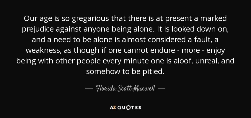 Our age is so gregarious that there is at present a marked prejudice against anyone being alone. It is looked down on, and a need to be alone is almost considered a fault, a weakness, as though if one cannot endure - more - enjoy being with other people every minute one is aloof, unreal, and somehow to be pitied. - Florida Scott-Maxwell