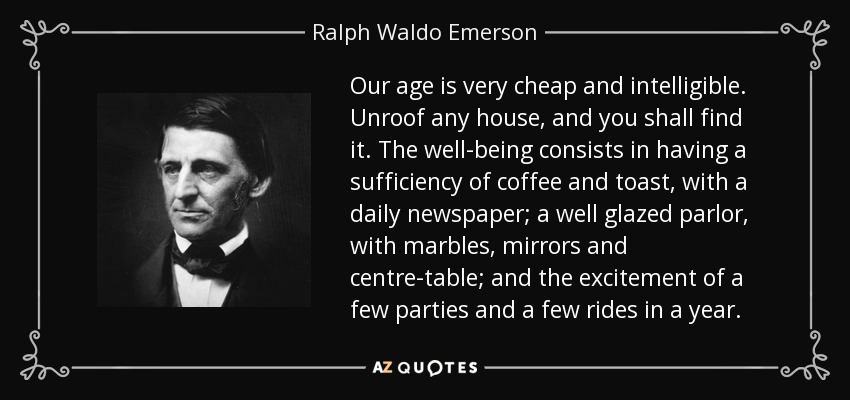 Our age is very cheap and intelligible. Unroof any house, and you shall find it. The well-being consists in having a sufficiency of coffee and toast, with a daily newspaper; a well glazed parlor, with marbles, mirrors and centre-table; and the excitement of a few parties and a few rides in a year. - Ralph Waldo Emerson