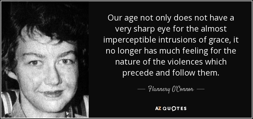 Our age not only does not have a very sharp eye for the almost imperceptible intrusions of grace, it no longer has much feeling for the nature of the violences which precede and follow them. - Flannery O'Connor