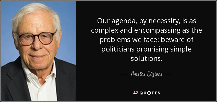 Our agenda, by necessity, is as complex and encompassing as the problems we face: beware of politicians promising simple solutions. - Amitai Etzioni