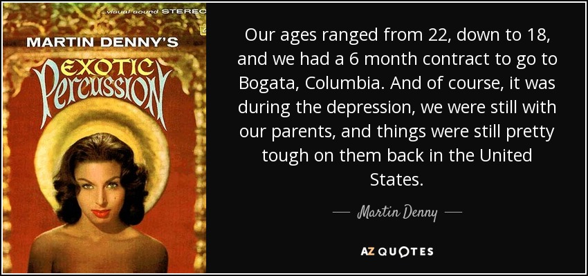 Our ages ranged from 22, down to 18, and we had a 6 month contract to go to Bogata, Columbia. And of course, it was during the depression, we were still with our parents, and things were still pretty tough on them back in the United States. - Martin Denny