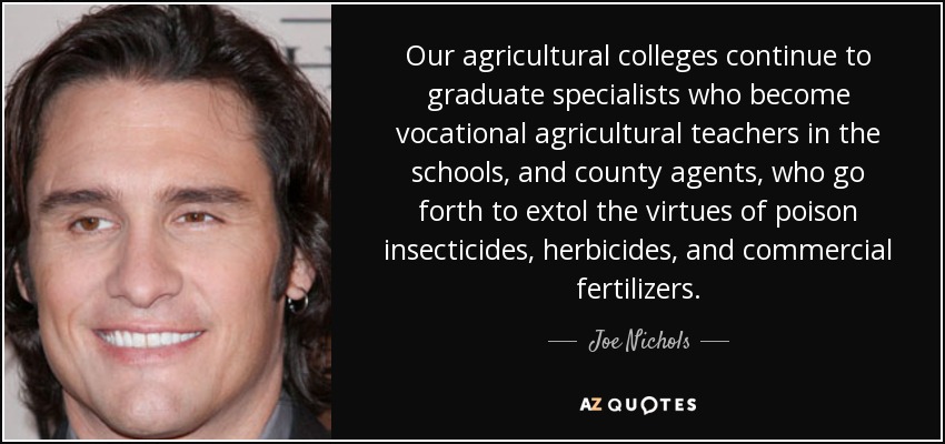 Our agricultural colleges continue to graduate specialists who become vocational agricultural teachers in the schools, and county agents, who go forth to extol the virtues of poison insecticides, herbicides, and commercial fertilizers. - Joe Nichols