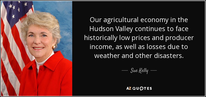 Our agricultural economy in the Hudson Valley continues to face historically low prices and producer income, as well as losses due to weather and other disasters. - Sue Kelly