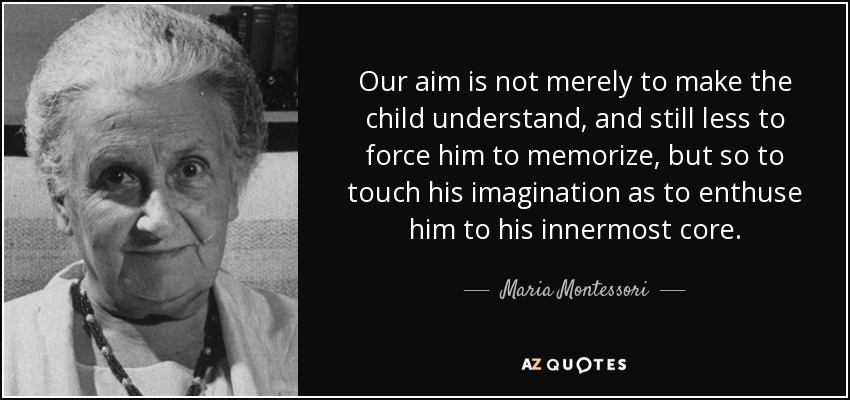Our aim is not merely to make the child understand, and still less to force him to memorize, but so to touch his imagination as to enthuse him to his innermost core. - Maria Montessori
