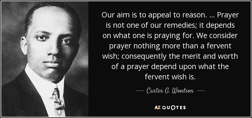 Our aim is to appeal to reason. … Prayer is not one of our remedies; it depends on what one is praying for. We consider prayer nothing more than a fervent wish; consequently the merit and worth of a prayer depend upon what the fervent wish is. - Carter G. Woodson