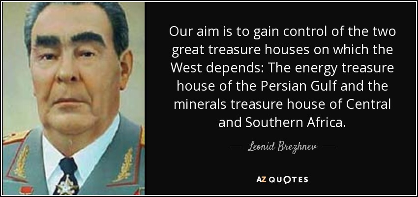 Our aim is to gain control of the two great treasure houses on which the West depends: The energy treasure house of the Persian Gulf and the minerals treasure house of Central and Southern Africa. - Leonid Brezhnev