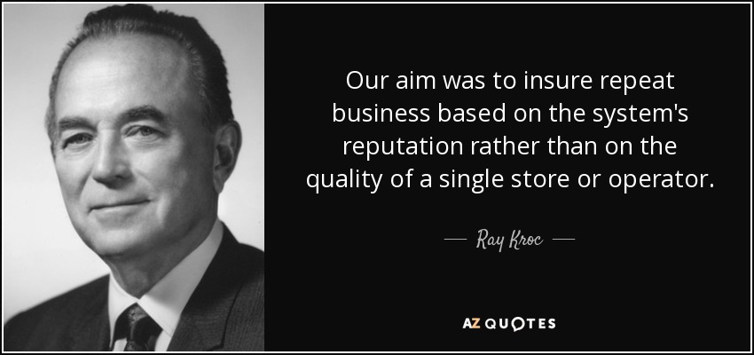 Our aim was to insure repeat business based on the system's reputation rather than on the quality of a single store or operator. - Ray Kroc