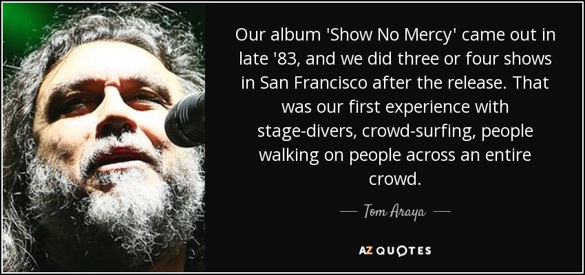 Our album 'Show No Mercy' came out in late '83, and we did three or four shows in San Francisco after the release. That was our first experience with stage-divers, crowd-surfing, people walking on people across an entire crowd. - Tom Araya