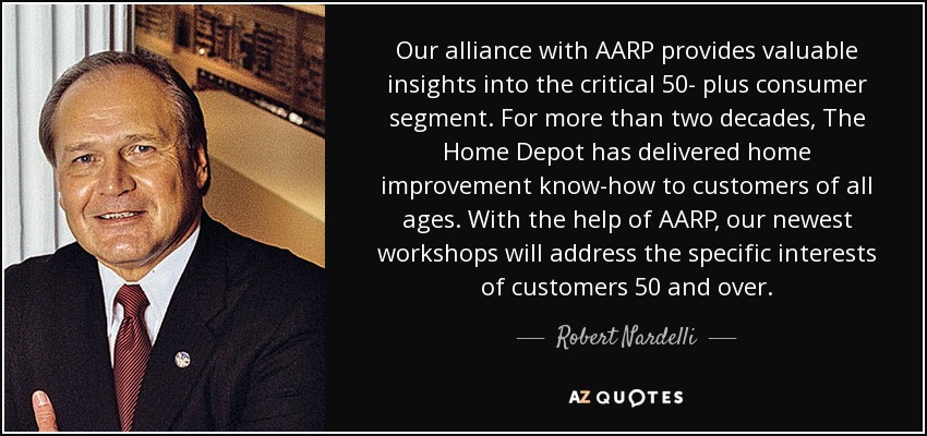 Our alliance with AARP provides valuable insights into the critical 50- plus consumer segment. For more than two decades, The Home Depot has delivered home improvement know-how to customers of all ages. With the help of AARP, our newest workshops will address the specific interests of customers 50 and over. - Robert Nardelli