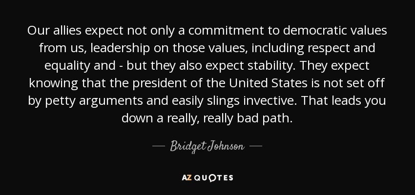 Our allies expect not only a commitment to democratic values from us, leadership on those values, including respect and equality and - but they also expect stability. They expect knowing that the president of the United States is not set off by petty arguments and easily slings invective. That leads you down a really, really bad path. - Bridget Johnson