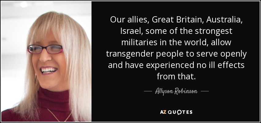 Our allies, Great Britain, Australia, Israel, some of the strongest militaries in the world, allow transgender people to serve openly and have experienced no ill effects from that. - Allyson Robinson