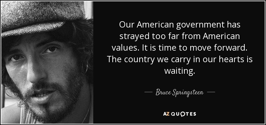 Our American government has strayed too far from American values. It is time to move forward. The country we carry in our hearts is waiting. - Bruce Springsteen