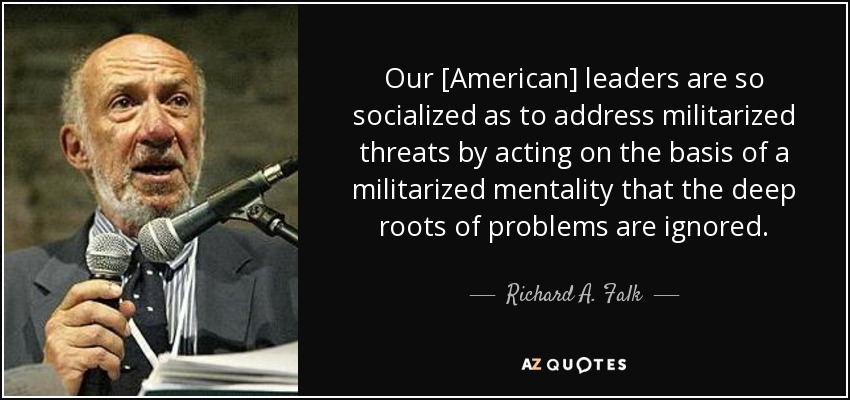 Our [American] leaders are so socialized as to address militarized threats by acting on the basis of a militarized mentality that the deep roots of problems are ignored. - Richard A. Falk