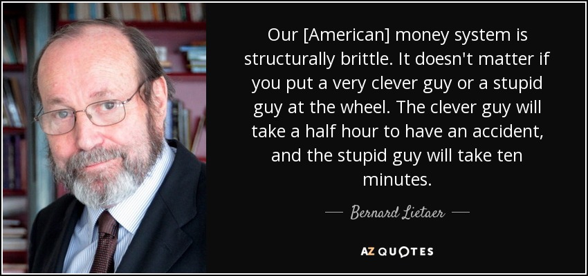 Our [American] money system is structurally brittle. It doesn't matter if you put a very clever guy or a stupid guy at the wheel. The clever guy will take a half hour to have an accident, and the stupid guy will take ten minutes. - Bernard Lietaer