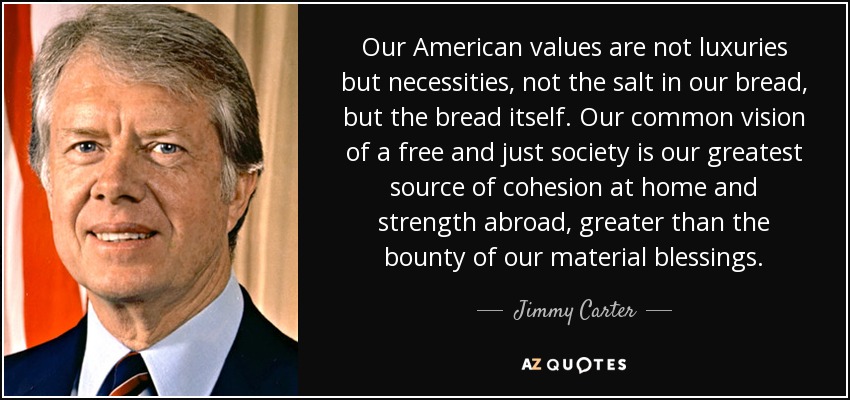 Our American values are not luxuries but necessities, not the salt in our bread, but the bread itself. Our common vision of a free and just society is our greatest source of cohesion at home and strength abroad, greater than the bounty of our material blessings. - Jimmy Carter