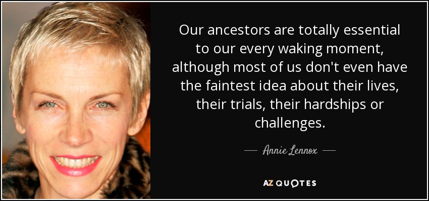 Our ancestors are totally essential to our every waking moment, although most of us don't even have the faintest idea about their lives, their trials, their hardships or challenges. - Annie Lennox