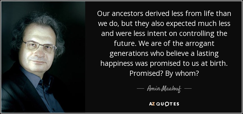 Our ancestors derived less from life than we do, but they also expected much less and were less intent on controlling the future. We are of the arrogant generations who believe a lasting happiness was promised to us at birth. Promised? By whom? - Amin Maalouf