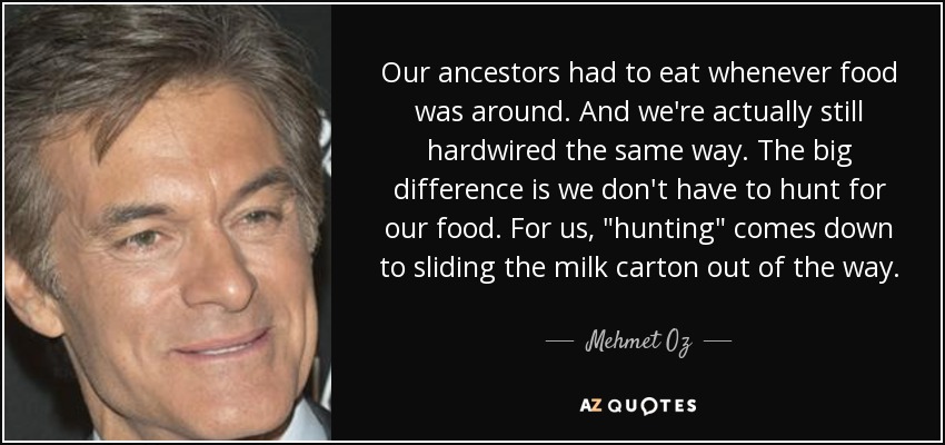 Our ancestors had to eat whenever food was around. And we're actually still hardwired the same way. The big difference is we don't have to hunt for our food. For us, 