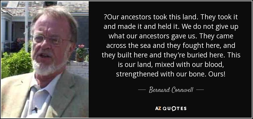 ‎Our ancestors took this land. They took it and made it and held it. We do not give up what our ancestors gave us. They came across the sea and they fought here, and they built here and they're buried here. This is our land, mixed with our blood, strengthened with our bone. Ours! - Bernard Cornwell