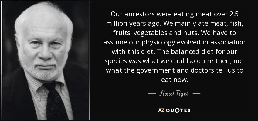 Our ancestors were eating meat over 2.5 million years ago. We mainly ate meat, fish, fruits, vegetables and nuts. We have to assume our physiology evolved in association with this diet. The balanced diet for our species was what we could acquire then, not what the government and doctors tell us to eat now. - Lionel Tiger