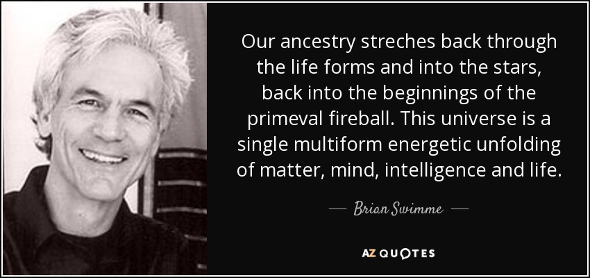 Our ancestry streches back through the life forms and into the stars, back into the beginnings of the primeval fireball. This universe is a single multiform energetic unfolding of matter, mind, intelligence and life. - Brian Swimme
